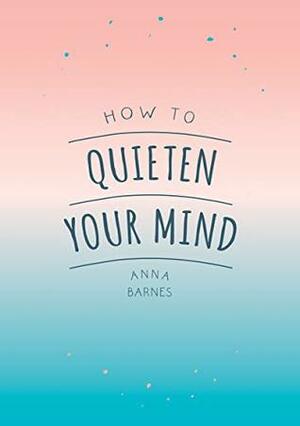 How to Quieten Your Mind: Tips, Quotes and Activities to Help You Find Calm by Anna Barnes
