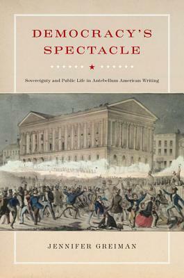 Democracy's Spectacle: Sovereignty and Public Life in Antebellum American Writing by Jennifer Greiman