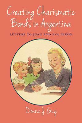 Creating Charismatic Bonds in Argentina: Letters to Juan and Eva Perón by Donna J. Guy