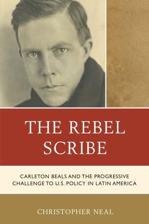 The Rebel Scribe: Carleton Beals and the Progressive Challenge to U.S. Policy in Latin America by Christopher Neal