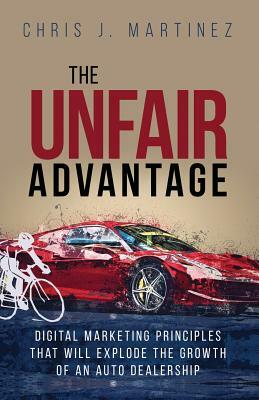 The Unfair Advantage: Digital Marketing Principles That Will Explode the Growth of an Auto Dealership by Chris J. Martinez, Chris Martinez