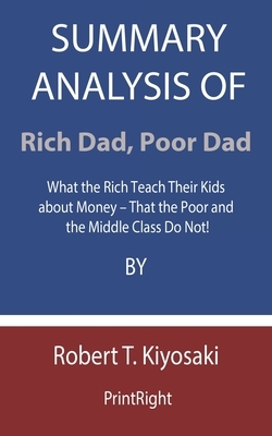 Summary Analysis Of Rich Dad, Poor Dad: What the Rich Teach Their Kids about Money - That the Poor and the Middle Class Do Not! By Robert T. Kiyosaki by Printright