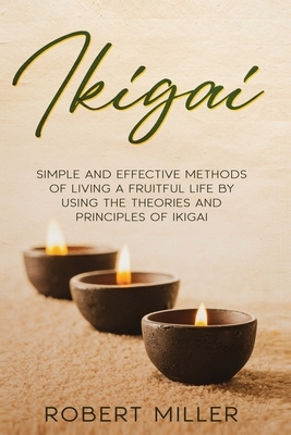 Ikigai: Simple and Effective Methods of Living a Fruitful Life by Using the Theories and Principles of Ikigai by Robert Miller