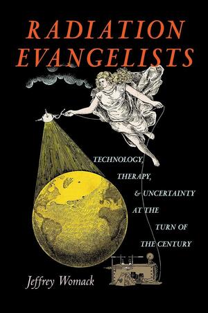 Radiation Evangelists: Technology, Therapy, and Uncertainty at the Turn of the Century by Jeffrey Womack