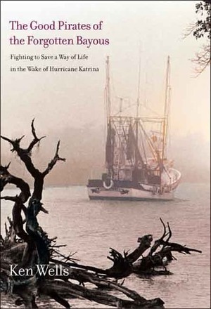 The Good Pirates of the Forgotten Bayous: Fighting to Save a Way of Life in the Wake of Hurricane Katrina by Ken Wells