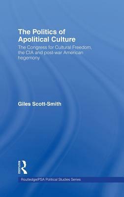 The Politics of Apolitical Culture: The Congress for Cultural Freedom and the Political Economy of American Hegemony 1945-1955 by Giles Scott-Smith