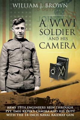 A World War I Soldier and His Camera: Army 19th Engineers Seen Through Pvt. Emil Rezek's Camera And His Duty With The 14-Inch Naval Railway Gun by William J. Brown