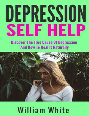 Depression Self Help: Discover The True Cause Of Depression And How To Heal It Naturally by William White