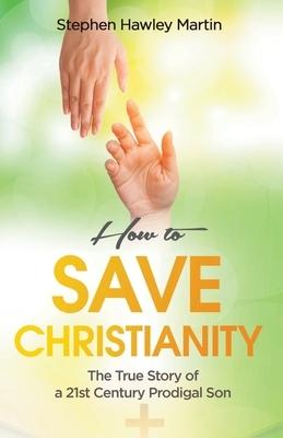 How to Save Christianity: The True Story of a 21st Century Prodigal Son by Stephen Hawley Martin