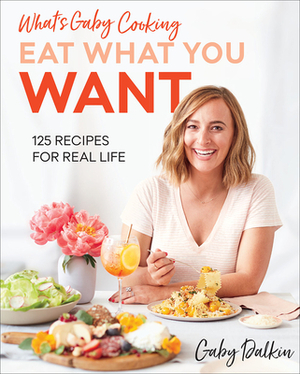 What's Gaby Cooking: Eat What You Want: 125 Recipes for Real Life by Gaby Dalkin