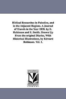 Biblical Researches in Palestine, and in the Adjacent Regions. A Journal of Travels in the Year 1838. by E. Robinson and E. Smith. Drawn Up From the o by Edward Robinson