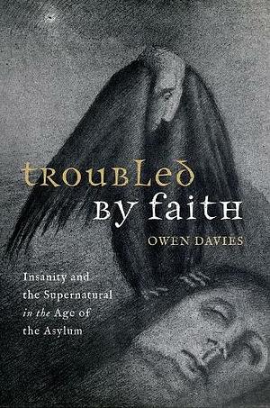 Troubled by Faith: Insanity and the Supernatural in the Age of the Asylum by Owen Davies