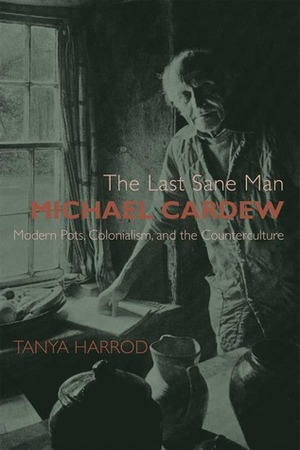 The Last Sane Man: Michael Cardew: Modern Pots, Colonialism, and the Counterculture by Tanya Harrod