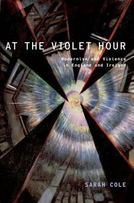 At the Violet Hour: Modernism and Violence in England and Ireland by Sarah Cole