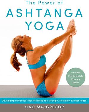 The Power of Ashtanga Yoga: Developing a Practice That Will Bring You Strength, Flexibility, and Inner Peace--Includes the complete Primary Series by Kino MacGregor