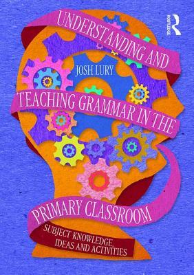 Understanding and Teaching Grammar in the Primary Classroom: Subject Knowledge, Ideas and Activities by Josh Lury