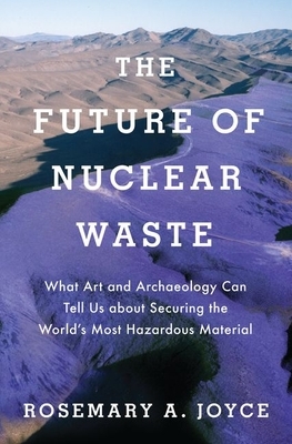 The Future of Nuclear Waste: What Art and Archaeology Can Tell Us about Securing the World's Most Hazardous Material by Rosemary Joyce