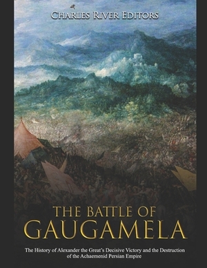 The Battle of Gaugamela: The History of Alexander the Great's Decisive Victory and the Destruction of the Achaemenid Persian Empire by Charles River Editors