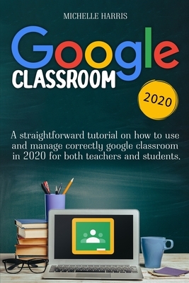 Google Classroom: A Straightforward Tutorial on How to Use and Manage Correctly Google Classroom in 2020 for Both Teachers and Students. by Michelle Harris