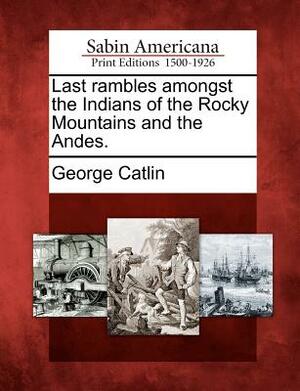Last Rambles Amongst the Indians of the Rocky Mountains and the Andes. by George Catlin