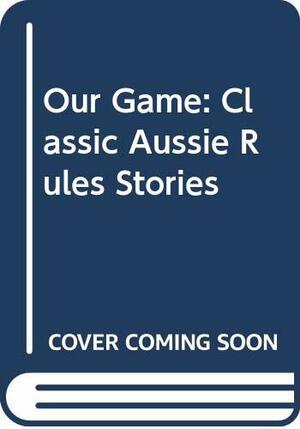 Our Game: Classic Aussie Rules Stories by Jim Main