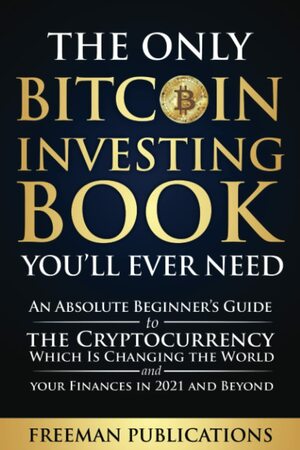 The Only Bitcoin Investing Book You'll Ever Need: An Absolute Beginner's Guide to the Cryptocurrency Which Is Changing the World and Your Finances in 2021 & Beyond by Freeman Publications