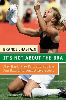 It's Not about the Bra: Play Hard, Play Fair, and Put the Fun Back Into Competitive Sports by Brandi Chastain