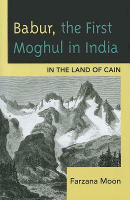 Babur, the First Moghul in India: In the Land of Cain by Farzana Moon