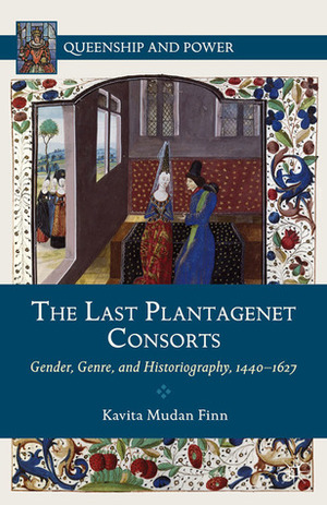 The Last Plantagenet Consorts: Gender, Genre, and Historiography, 1440-1627 by Kavita Mudan Finn