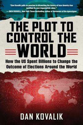 The Plot to Control the World: How the Us Spent Billions to Change the Outcome of Elections Around the World by Dan Kovalik