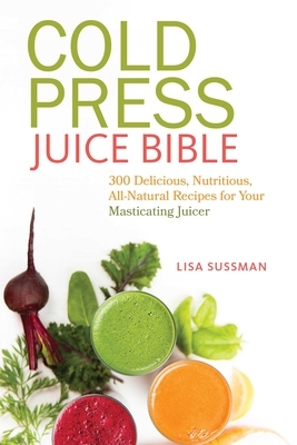 Cold Press Juice Bible: 300 Delicious, Nutritious, All-Natural Recipes for Your Masticating Juicer by Lisa Sussman