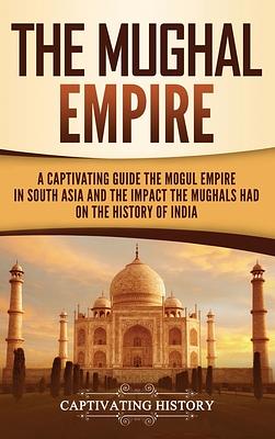 The Mughal Empire: A Captivating Guide to the Mughal Empire in South Asia and the Impact the Mughals Had on the History of India by Captivating History