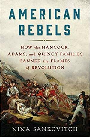 American Rebels: How the Hancock, Adams, and Quincy Families Fanned the Flames of Revolution by Nina Sankovitch