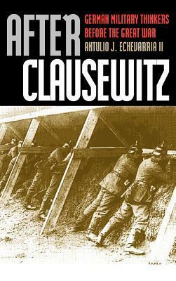 After Clausewitz: German Military Thinkers Before the Great War by Antulio J. Echevarria II