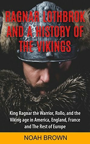 Ragnar Lothbrok and a History of the Vikings: Including King Ragnar the Warrior, Rollo, the Viking Age in America, England, France and the Rest of Europe by Noah Brown