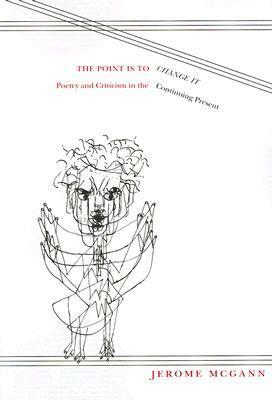 The Point Is To Change It: Poetry and Criticism in the Continuing Present by Jerome J. McGann