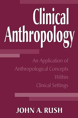 Clinical Anthropology: An Application of Anthropological Concepts Within Clinical Settings by John Rush