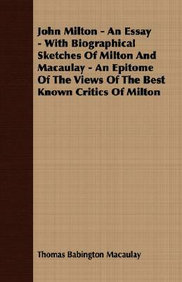 John Milton - An Essay - With Biographical Sketches of Milton and Macaulay - An Epitome of the Views of the Best Known Critics of Milton by Thomas Babington Macaulay