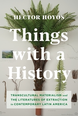 Things with a History: Transcultural Materialism and the Literatures of Extraction in Contemporary Latin America by Héctor Hoyos