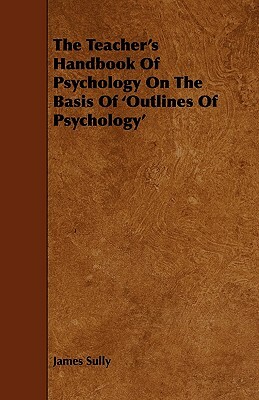 The Teacher's Handbook of Psychology on the Basis of 'Outlines of Psychology' by James Sully