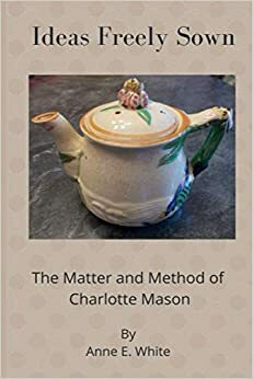 Ideas Freely Sown: The Matter and Method of Charlotte Mason by Anne E. White