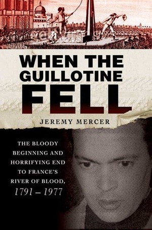 When the Guillotine Fell: The Bloody Beginning and Horrifying End to France's River of Blood, 1791--1977 by Jeremy Mercer