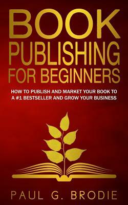 Book Publishing for Beginners: How to have a successful book launch and market your self-published book to a # 1 bestseller and grow your business by Paul G. Brodie