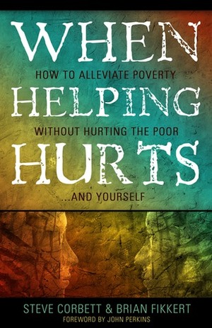 When Helping Hurts: How to Alleviate Poverty without Hurting the Poor...and Yourself by Steve Corbett, Brian Fikkert, John M. Perkins