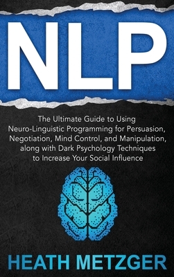 Nlp: The Ultimate Guide to Using Neuro-Linguistic Programming for Persuasion, Negotiation, Mind Control, and Manipulation, by Heath Metzger