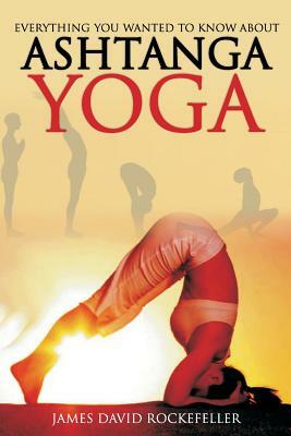 Everything You Wanted to Know About Ashtanga Yoga by James David Rockefeller