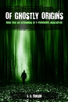 Of Ghostly Origins: More True Life Experiences of a Paranormal Investigator by E. E. Bensen