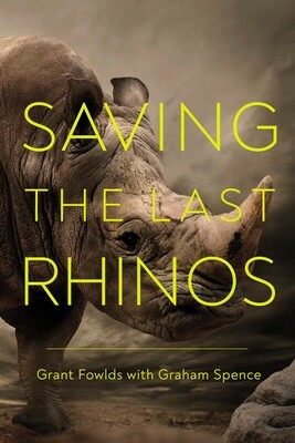 Saving the Last Rhinos: The Life of a Frontline Conservationist by Grant Fowlds, Graham Spence