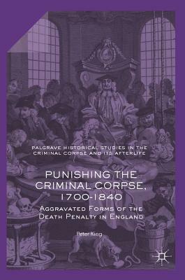 Punishing the Criminal Corpse, 1700-1840: Aggravated Forms of the Death Penalty in England by Peter King