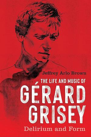 The Life and Music of Gérard Grisey: Delirium and Form by Jeffrey Arlo Brown